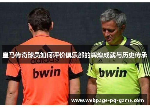 皇马传奇球员如何评价俱乐部的辉煌成就与历史传承 皇马传奇球员如何评价俱乐部的辉煌成就与历史传承