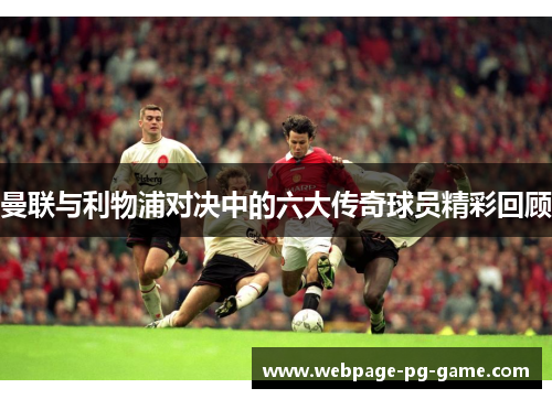 曼联与利物浦对决中的六大传奇球员精彩回顾 曼联与利物浦对决中的六大传奇球员精彩回顾